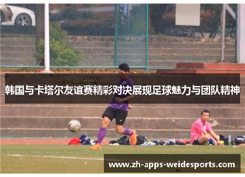 韩国与卡塔尔友谊赛精彩对决展现足球魅力与团队精神